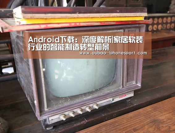 Android下载:深度解析|家居软装行业的智能制造转型前景(图2) Android下载